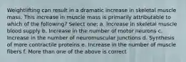 Weightlifting can result in a dramatic increase in skeletal muscle mass. This increase in muscle mass is primarily attributable to which of the following? Select one: a. Increase in skeletal muscle blood supply b. Increase in the number of motor neurons c. Increase in the number of neuromuscular junctions d. Synthesis of more contractile proteins e. Increase in the number of muscle fibers f. More than one of the above is correct