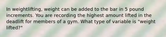 In weightlifting, weight can be added to the bar in 5 pound increments. You are recording the highest amount lifted in the deadlift for members of a gym. What type of variable is "weight lifted?"