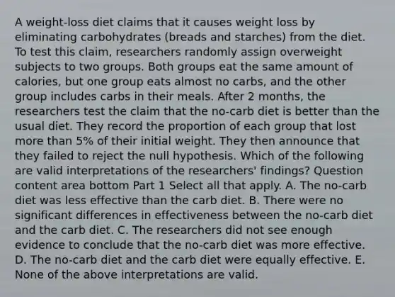 A​ weight-loss diet claims that it causes weight loss by eliminating carbohydrates​ (breads and​ starches) from the diet. To test this​ claim, researchers randomly assign overweight subjects to two groups. Both groups eat the same amount of​ calories, but one group eats almost no​ carbs, and the other group includes carbs in their meals. After 2​ months, the researchers test the claim that the​ no-carb diet is better than the usual diet. They record the proportion of each group that lost more than​ 5% of their initial weight. They then announce that they failed to reject the null hypothesis. Which of the following are valid interpretations of the​ researchers' findings? Question content area bottom Part 1 Select all that apply. A. The​ no-carb diet was less effective than the carb diet. B. There were no significant differences in effectiveness between the​ no-carb diet and the carb diet. C. The researchers did not see enough evidence to conclude that the​ no-carb diet was more effective. D. The​ no-carb diet and the carb diet were equally effective. E. None of the above interpretations are valid.