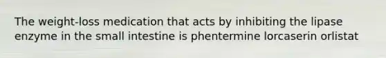 The weight-loss medication that acts by inhibiting the lipase enzyme in the small intestine is phentermine lorcaserin orlistat