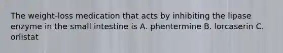 The weight-loss medication that acts by inhibiting the lipase enzyme in the small intestine is A. phentermine B. lorcaserin C. orlistat