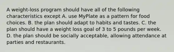 A weight-loss program should have all of the following characteristics except A. use MyPlate as a pattern for food choices. B. the plan should adapt to habits and tastes. C. the plan should have a weight loss goal of 3 to 5 pounds per week. D. the plan should be socially acceptable, allowing attendance at parties and restaurants.