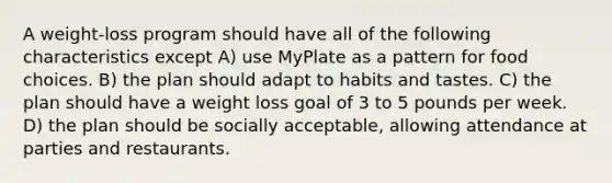 A weight-loss program should have all of the following characteristics except A) use MyPlate as a pattern for food choices. B) the plan should adapt to habits and tastes. C) the plan should have a weight loss goal of 3 to 5 pounds per week. D) the plan should be socially acceptable, allowing attendance at parties and restaurants.