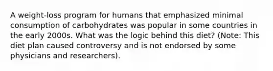 A weight-loss program for humans that emphasized minimal consumption of carbohydrates was popular in some countries in the early 2000s. What was the logic behind this diet? (Note: This diet plan caused controversy and is not endorsed by some physicians and researchers).