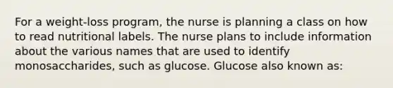 For a weight-loss program, the nurse is planning a class on how to read nutritional labels. The nurse plans to include information about the various names that are used to identify monosaccharides, such as glucose. Glucose also known as: