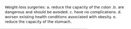 Weight-loss surgeries: a. reduce the capacity of the colon .b. are dangerous and should be avoided. c. have no complications. d. worsen existing health conditions associated with obesity. e. reduce the capacity of the stomach.