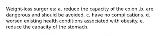 Weight-loss surgeries: a. reduce the capacity of the colon .b. are dangerous and should be avoided. c. have no complications. d. worsen existing health conditions associated with obesity. e. reduce the capacity of the stomach.