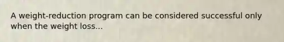 A weight-reduction program can be considered successful only when the weight loss...