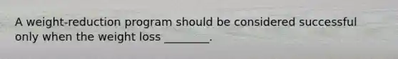 A weight-reduction program should be considered successful only when the weight loss ________.