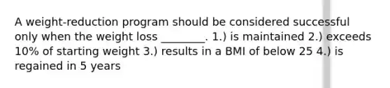 A weight-reduction program should be considered successful only when the weight loss ________. 1.) is maintained 2.) exceeds 10% of starting weight 3.) results in a BMI of below 25 4.) is regained in 5 years