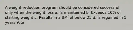 A weight-reduction program should be considered successful only when the weight loss a. Is maintained b. Exceeds 10% of starting weight c. Results in a BMI of below 25 d. Is regained in 5 years Your