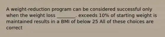 A weight-reduction program can be considered successful only when the weight loss ________. exceeds 10% of starting weight is maintained results in a BMI of below 25 All of these choices are correct