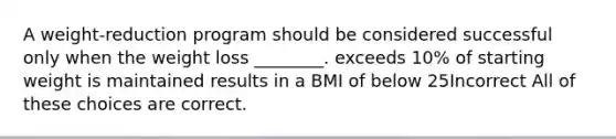 A weight-reduction program should be considered successful only when the weight loss ________. exceeds 10% of starting weight is maintained results in a BMI of below 25Incorrect All of these choices are correct.