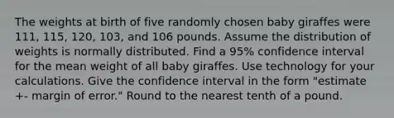 The weights at birth of five randomly chosen baby giraffes were 111, 115, 120, 103, and 106 pounds. Assume the distribution of weights is normally distributed. Find a 95% confidence interval for the mean weight of all baby giraffes. Use technology for your calculations. Give the confidence interval in the form "estimate +- margin of error." Round to the nearest tenth of a pound.