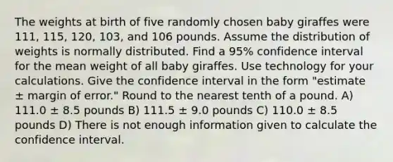 The weights at birth of five randomly chosen baby giraffes were 111, 115, 120, 103, and 106 pounds. Assume the distribution of weights is normally distributed. Find a 95% confidence interval for the mean weight of all baby giraffes. Use technology for your calculations. Give the confidence interval in the form "estimate ± margin of error." Round to the nearest tenth of a pound. A) 111.0 ± 8.5 pounds B) 111.5 ± 9.0 pounds C) 110.0 ± 8.5 pounds D) There is not enough information given to calculate the confidence interval.