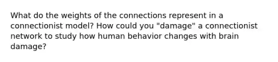 What do the weights of the connections represent in a connectionist model? How could you "damage" a connectionist network to study how human behavior changes with brain damage?