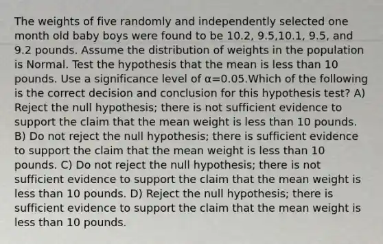 The weights of five randomly and independently selected one month old baby boys were found to be 10.2, 9.5,10.1, 9.5, and 9.2 pounds. Assume the distribution of weights in the population is Normal. Test the hypothesis that the mean is less than 10 pounds. Use a significance level of α=0.05.Which of the following is the correct decision and conclusion for this hypothesis test? A) Reject the null hypothesis; there is not sufficient evidence to support the claim that the mean weight is less than 10 pounds. B) Do not reject the null hypothesis; there is sufficient evidence to support the claim that the mean weight is less than 10 pounds. C) Do not reject the null hypothesis; there is not sufficient evidence to support the claim that the mean weight is less than 10 pounds. D) Reject the null hypothesis; there is sufficient evidence to support the claim that the mean weight is less than 10 pounds.