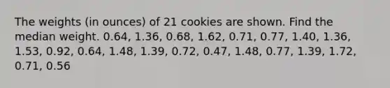 The weights​ (in ounces) of 21 cookies are shown. Find the median weight. 0.64, 1.36, 0.68, 1.62, 0.71, 0.77, 1.40, 1.36, 1.53, 0.92, 0.64, 1.48, 1.39, 0.72, 0.47, 1.48, 0.77, 1.39, 1.72, 0.71, 0.56