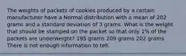 The weights of packets of cookies produced by a certain manufacturer have a Normal distribution with a mean of 202 grams and a standard deviation of 3 grams. What is the weight that should be stamped on the packet so that only 1% of the packets are underweight? 195 grams 209 grams 202 grams There is not enough information to tell.