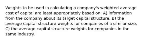 Weights to be used in calculating a company's weighted average cost of capital are least appropriately based on: A) information from the company about its target capital structure. B) the average capital structure weights for companies of a similar size. C) the average capital structure weights for companies in the same industry.