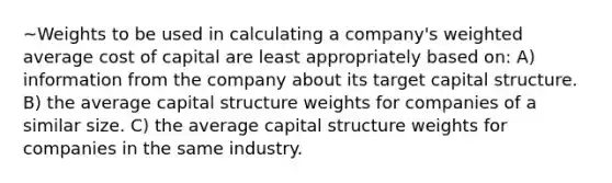 ~Weights to be used in calculating a company's <a href='https://www.questionai.com/knowledge/koL1NUNNcJ-weighted-average' class='anchor-knowledge'>weighted average</a> cost of capital are least appropriately based on: A) information from the company about its target capital structure. B) the average capital structure weights for companies of a similar size. C) the average capital structure weights for companies in the same industry.