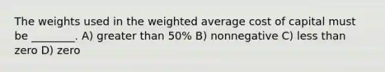 The weights used in the <a href='https://www.questionai.com/knowledge/koL1NUNNcJ-weighted-average' class='anchor-knowledge'>weighted average</a> cost of capital must be ________. A) <a href='https://www.questionai.com/knowledge/ktgHnBD4o3-greater-than' class='anchor-knowledge'>greater than</a> 50% B) nonnegative C) <a href='https://www.questionai.com/knowledge/k7BtlYpAMX-less-than' class='anchor-knowledge'>less than</a> zero D) zero