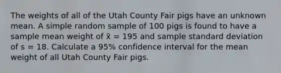 The weights of all of the Utah County Fair pigs have an unknown mean. A simple random sample of 100 pigs is found to have a sample mean weight of x̄ = 195 and sample standard deviation of s = 18. Calculate a 95% confidence interval for the mean weight of all Utah County Fair pigs.