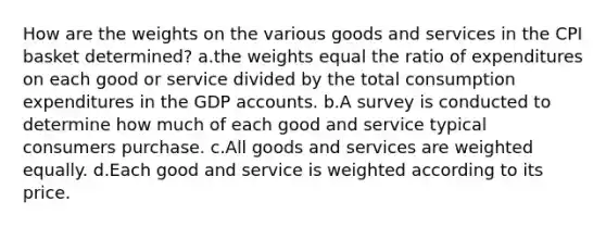 How are the weights on the various goods and services in the CPI basket determined? a.the weights equal the ratio of expenditures on each good or service divided by the total consumption expenditures in the GDP accounts. b.A survey is conducted to determine how much of each good and service typical consumers purchase. c.All goods and services are weighted equally. d.Each good and service is weighted according to its price.