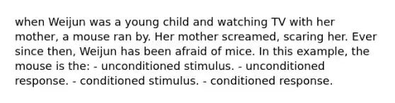 when Weijun was a young child and watching TV with her mother, a mouse ran by. Her mother screamed, scaring her. Ever since then, Weijun has been afraid of mice. In this example, the mouse is the: - unconditioned stimulus. - unconditioned response. - conditioned stimulus. - conditioned response.