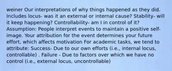 weiner Our interpretations of why things happened as they did. Includes locus- was it an external or internal cause? Stability- will it keep happening? Controllability- am I in control of it? Assumption: People interpret events to maintain a positive self-image. Your attribution for the event determines your future effort, which affects motivation For academic tasks, we tend to attribute: Success- Due to our own efforts (i.e., internal locus, controllable) . Failure - Due to factors over which we have no control (i.e., external locus, uncontrollable)