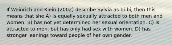 If Weinrich and Klein (2002) describe Sylvia as bi-bi, then this means that she A) is equally sexually attracted to both men and women. B) has not yet determined her sexual orientation. C) is attracted to men, but has only had sex with women. D) has stronger leanings toward people of her own gender.