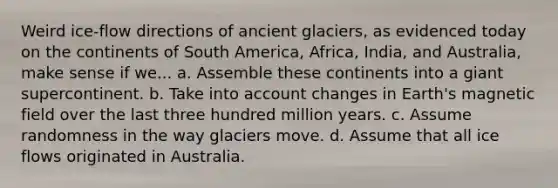 Weird ice-flow directions of ancient glaciers, as evidenced today on the continents of South America, Africa, India, and Australia, make sense if we... a. Assemble these continents into a giant supercontinent. b. Take into account changes in Earth's magnetic field over the last three hundred million years. c. Assume randomness in the way glaciers move. d. Assume that all ice flows originated in Australia.