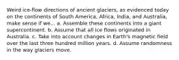 Weird ice-flow directions of ancient glaciers, as evidenced today on the continents of South America, Africa, India, and Australia, make sense if we... a. Assemble these continents into a giant supercontinent. b. Assume that all ice flows originated in Australia. c. Take into account changes in Earth's magnetic field over the last three hundred million years. d. Assume randomness in the way glaciers move.