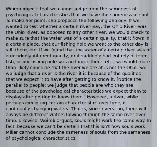 Weirob objects that we cannot judge from the sameness of psychological characteristics that we have the sameness of soul. To make her point, she proposes the following analogy: If we wanted to test whether a certain river--say, the Ohio River--was the Ohio River, as opposed to any other river, we would check to make sure that the water was of a certain quality, that it flows in a certain place, that our fishing hole we went to the other day is still there, etc. If we found that the water of a certain river was of a decidedly different quality, or it suddenly had entirely different fish, or our fishing hole was no longer there, etc., we would more than likely conclude that the river we are at is not the Ohio. So: we judge that a river is the river it is because of the qualities that we expect it to have after getting to know it. [Notice the parallel to people: we judge that people are who they are because of the psychological characteristics we expect them to display after getting to know them.] However, a river, while perhaps exhibiting certain characteristics over time, is continually changing waters. That is, since rivers run, there will always be different waters flowing through the same river over time. Likewise, Weirob argues, souls might work the same way. In fact, because we can't be certain that this isn't how souls work, Miller cannot conclude the sameness of souls from the sameness of psychological characteristics.