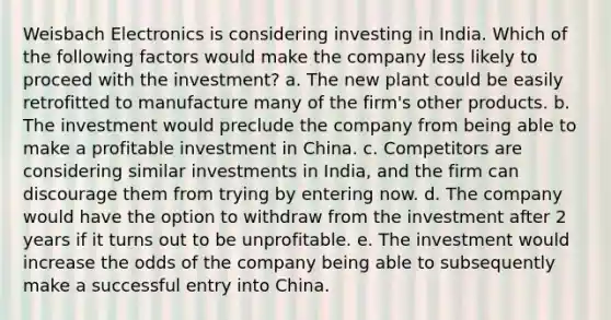 Weisbach Electronics is considering investing in India. Which of the following factors would make the company less likely to proceed with the investment? a. The new plant could be easily retrofitted to manufacture many of the firm's other products. b. The investment would preclude the company from being able to make a profitable investment in China. c. Competitors are considering similar investments in India, and the firm can discourage them from trying by entering now. d. The company would have the option to withdraw from the investment after 2 years if it turns out to be unprofitable. e. The investment would increase the odds of the company being able to subsequently make a successful entry into China.