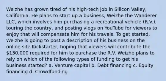 Weizhe has grown tired of his high-tech job in Silicon Valley, California. He plans to start up a business, Weizhe the Wanderer LLC, which involves him purchasing a recreational vehicle (R.V.), touring the country, and posting vlogs on YouTube for viewers to enjoy that will compensate him for his travels. To get started, Weizhe is going to post a description of his business on the online site Kickstarter, hoping that viewers will contribute the 130,000 required for him to purchase the R.V. Weizhe plans to rely on which of the following types of funding to get his business started? a. Venture capital b. Debt financing c. Equity financing d. Crowdfunding