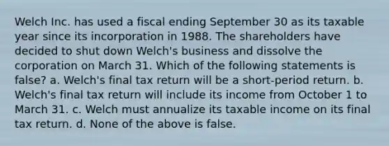 Welch Inc. has used a fiscal ending September 30 as its taxable year since its incorporation in 1988. The shareholders have decided to shut down Welch's business and dissolve the corporation on March 31. Which of the following statements is false? a. Welch's final tax return will be a short-period return. b. Welch's final tax return will include its income from October 1 to March 31. c. Welch must annualize its taxable income on its final tax return. d. None of the above is false.