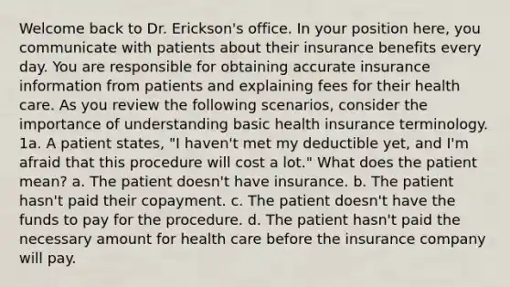 Welcome back to Dr. Erickson's office. In your position here, you communicate with patients about their insurance benefits every day. You are responsible for obtaining accurate insurance information from patients and explaining fees for their health care. As you review the following scenarios, consider the importance of understanding basic health insurance terminology. 1a. A patient states, "I haven't met my deductible yet, and I'm afraid that this procedure will cost a lot." What does the patient mean? a. The patient doesn't have insurance. b. The patient hasn't paid their copayment. c. The patient doesn't have the funds to pay for the procedure. d. The patient hasn't paid the necessary amount for health care before the insurance company will pay.