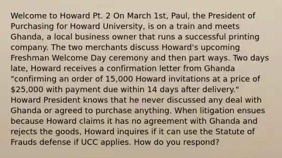 Welcome to Howard Pt. 2 On March 1st, Paul, the President of Purchasing for Howard University, is on a train and meets Ghanda, a local business owner that runs a successful printing company. The two merchants discuss Howard's upcoming Freshman Welcome Day ceremony and then part ways. Two days late, Howard receives a confirmation letter from Ghanda "confirming an order of 15,000 Howard invitations at a price of 25,000 with payment due within 14 days after delivery." Howard President knows that he never discussed any deal with Ghanda or agreed to purchase anything. When litigation ensues because Howard claims it has no agreement with Ghanda and rejects the goods, Howard inquires if it can use the Statute of Frauds defense if UCC applies. How do you respond?