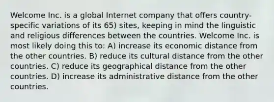 Welcome Inc. is a global Internet company that offers country-specific variations of its 65) sites, keeping in mind the linguistic and religious differences between the countries. Welcome Inc. is most likely doing this to: A) increase its economic distance from the other countries. B) reduce its cultural distance from the other countries. C) reduce its geographical distance from the other countries. D) increase its administrative distance from the other countries.