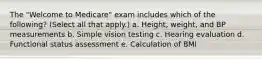 The "Welcome to Medicare" exam includes which of the following? (Select all that apply.) a. Height, weight, and BP measurements b. Simple vision testing c. Hearing evaluation d. Functional status assessment e. Calculation of BMI