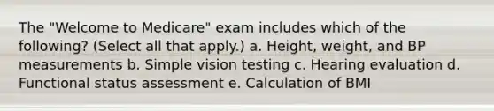 The "Welcome to Medicare" exam includes which of the following? (Select all that apply.) a. Height, weight, and BP measurements b. Simple vision testing c. Hearing evaluation d. Functional status assessment e. Calculation of BMI