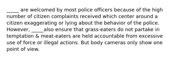 _____ are welcomed by most police officers because of the high number of citizen complaints received which center around a citizen exaggerating or lying about the behavior of the police. However, _____also ensure that grass-eaters do not partake in temptation & meat-eaters are held accountable from excessive use of force or illegal actions. But body cameras only show one point of view.