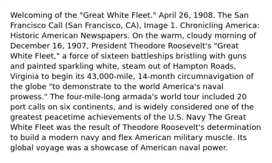 Welcoming of the "Great White Fleet." April 26, 1908. The San Francisco Call (San Francisco, CA), Image 1. Chronicling America: Historic American Newspapers. On the warm, cloudy morning of December 16, 1907, President Theodore Roosevelt's "Great White Fleet," a force of sixteen battleships bristling with guns and painted sparkling white, steam out of Hampton Roads, Virginia to begin its 43,000-mile, 14-month circumnavigation of the globe "to demonstrate to the world America's naval prowess." The four-mile-long armada's world tour included 20 port calls on six continents, and is widely considered one of the greatest peacetime achievements of the U.S. Navy The Great White Fleet was the result of Theodore Roosevelt's determination to build a modern navy and flex American military muscle. Its global voyage was a showcase of American naval power.