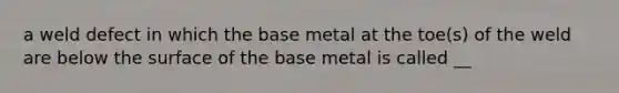 a weld defect in which the base metal at the toe(s) of the weld are below the surface of the base metal is called __