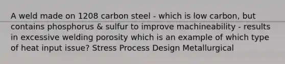 A weld made on 1208 carbon steel - which is low carbon, but contains phosphorus & sulfur to improve machineability - results in excessive welding porosity which is an example of which type of heat input issue? Stress Process Design Metallurgical