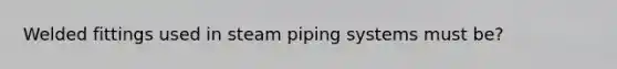 Welded fittings used in steam piping systems must be?