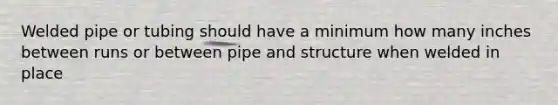 Welded pipe or tubing should have a minimum how many inches between runs or between pipe and structure when welded in place