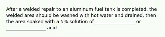 After a welded repair to an aluminum fuel tank is completed, the welded area should be washed with hot water and drained, then the area soaked with a 5% solution of _________________ or _________________ acid