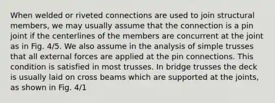 When welded or riveted connections are used to join structural members, we may usually assume that the connection is a pin joint if the centerlines of the members are concurrent at the joint as in Fig. 4/5. We also assume in the analysis of simple trusses that all external forces are applied at the pin connections. This condition is satisfied in most trusses. In bridge trusses the deck is usually laid on cross beams which are supported at the joints, as shown in Fig. 4/1